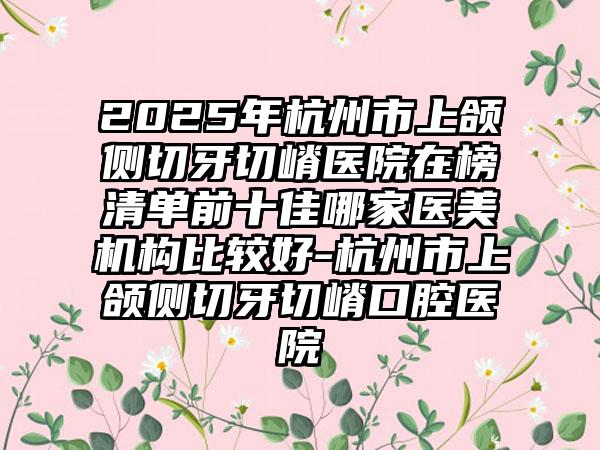 2025年杭州市上颌侧切牙切嵴医院在榜清单前十佳哪家医美机构比较好-杭州市上颌侧切牙切嵴口腔医院