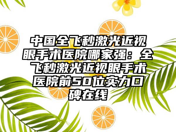 中国全飞秒激光近视眼手术医院哪家强：全飞秒激光近视眼手术医院前50位实力口碑在线