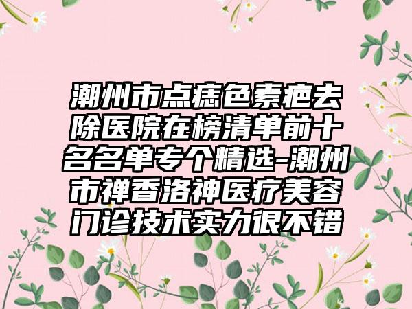 潮州市点痣色素疤去除医院在榜清单前十名名单专个精选-潮州市禅香洛神医疗美容门诊技术实力很不错