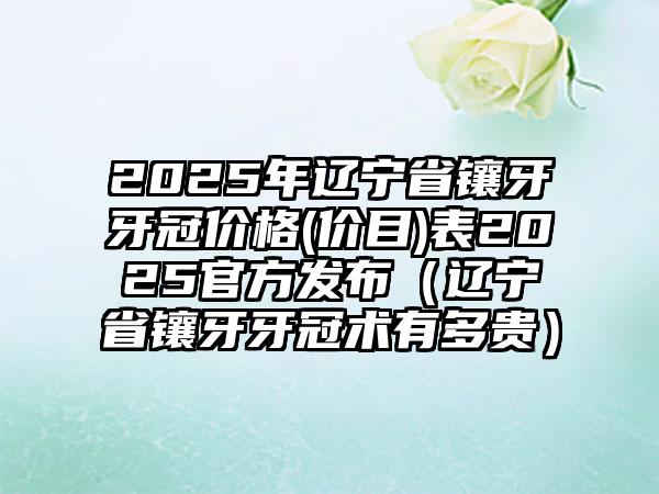 2025年辽宁省镶牙牙冠价格(价目)表2025官方发布（辽宁省镶牙牙冠术有多贵）