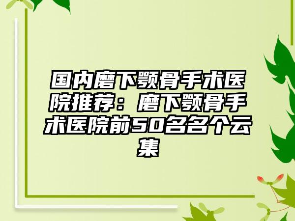 国内磨下颚骨手术医院推荐：磨下颚骨手术医院前50名名个云集