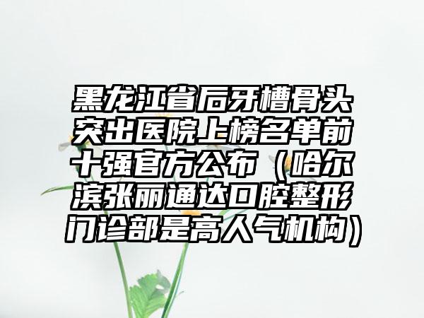 黑龙江省后牙槽骨头突出医院上榜名单前十强官方公布（哈尔滨张丽通达口腔整形门诊部是高人气机构）