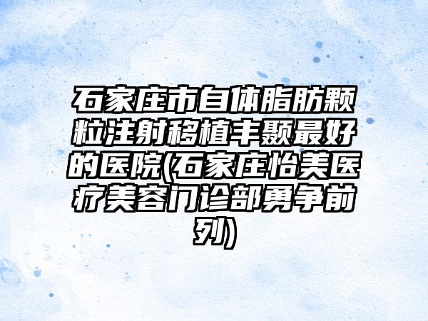 石家庄市自体脂肪颗粒注射移植丰颞最好的医院(石家庄怡美医疗美容门诊部勇争前列)