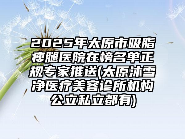 2025年太原市吸脂瘦腿医院在榜名单正规专家推送(太原沐雪净医疗美容诊所机构公立私立都有)