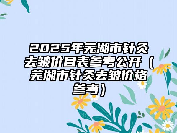 2025年芜湖市针灸去皱价目表参考公开（芜湖市针灸去皱价格参考）