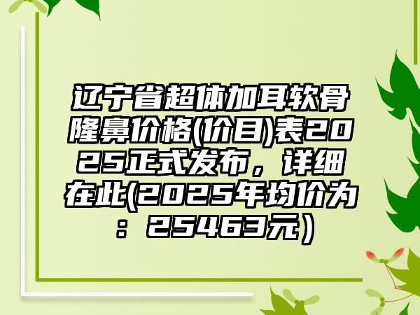 辽宁省超体加耳软骨隆鼻价格(价目)表2025正式发布，详细在此(2025年均价为：25463元）