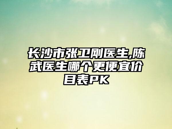 长沙市张卫刚医生,陈武医生哪个更便宜价目表PK