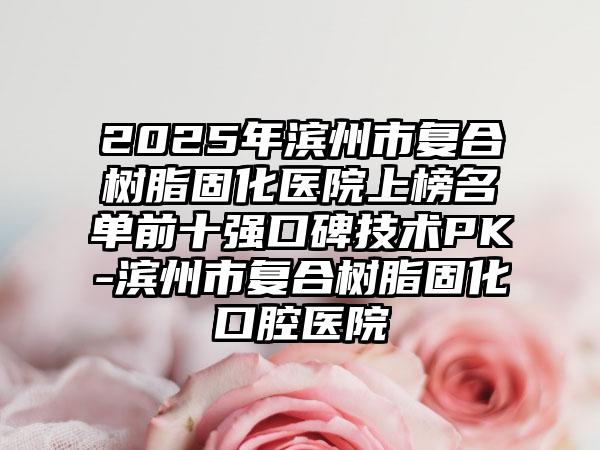 2025年滨州市复合树脂固化医院上榜名单前十强口碑技术PK-滨州市复合树脂固化口腔医院