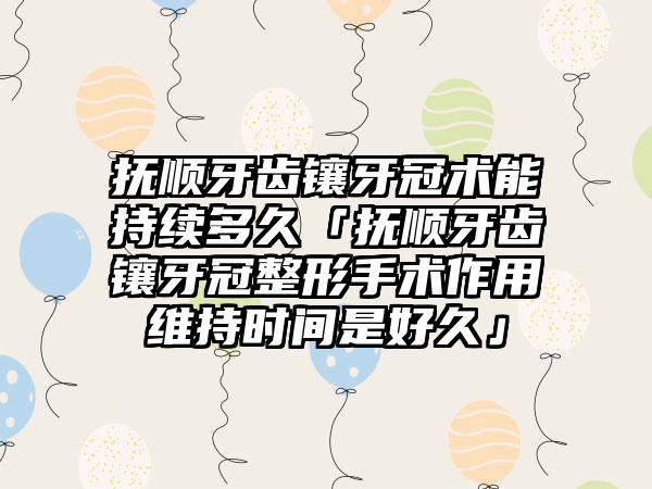 抚顺牙齿镶牙冠术能持续多久「抚顺牙齿镶牙冠整形手术作用维持时间是好久」