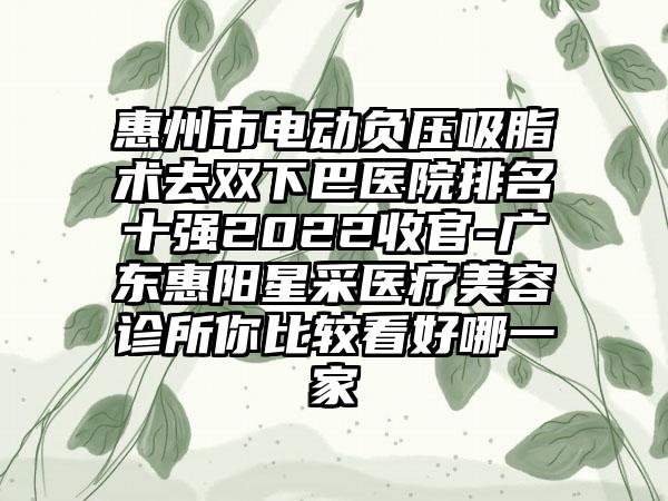 惠州市电动负压吸脂术去双下巴医院排名十强2022收官-广东惠阳星采医疗美容诊所你比较看好哪一家