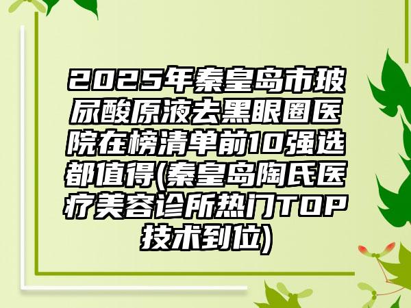 2025年秦皇岛市玻尿酸原液去黑眼圈医院在榜清单前10强选都值得(秦皇岛陶氏医疗美容诊所热门TOP技术到位)