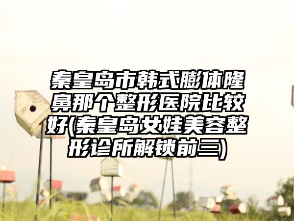 秦皇岛市韩式膨体隆鼻那个整形医院比较好(秦皇岛女娃美容整形诊所解锁前三)