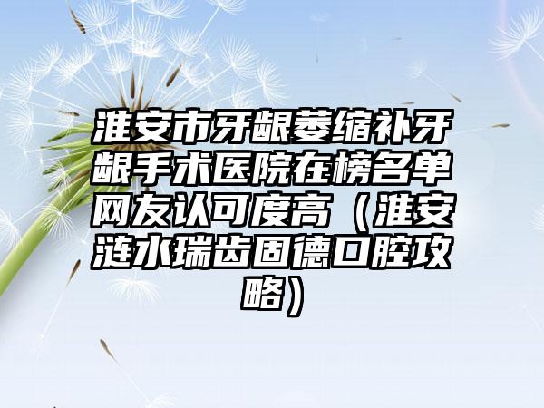 淮安市牙龈萎缩补牙龈手术医院在榜名单网友认可度高（淮安涟水瑞齿固德口腔攻略）