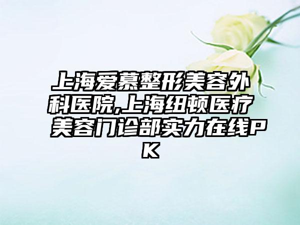 上海爱慕整形美容外科医院,上海纽顿医疗美容门诊部实力在线PK