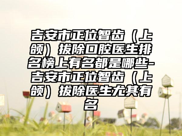 吉安市正位智齿（上颌）拔除口腔医生排名榜上有名都是哪些-吉安市正位智齿（上颌）拔除医生尤其有名