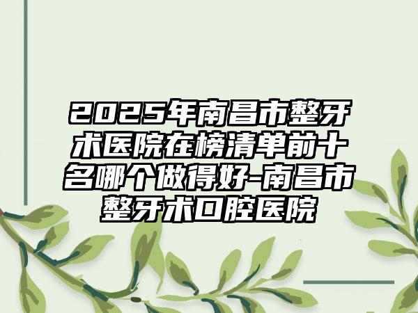 2025年南昌市整牙术医院在榜清单前十名哪个做得好-南昌市整牙术口腔医院