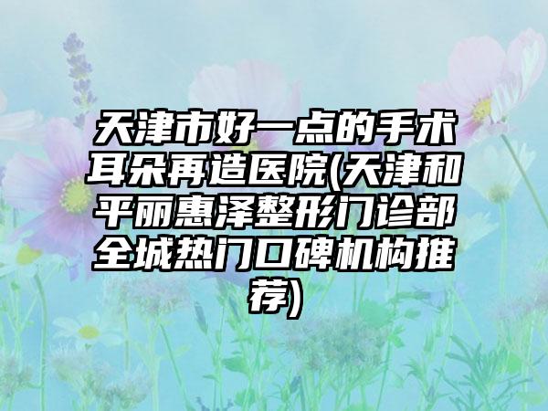 天津市好一点的手术耳朵再造医院(天津和平丽惠泽整形门诊部全城热门口碑机构推荐)