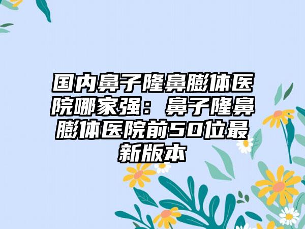 国内鼻子隆鼻膨体医院哪家强：鼻子隆鼻膨体医院前50位最新版本