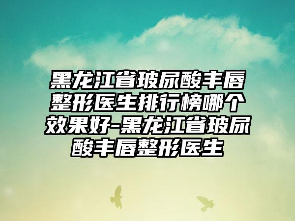 黑龙江省玻尿酸丰唇整形医生排行榜哪个效果好-黑龙江省玻尿酸丰唇整形医生