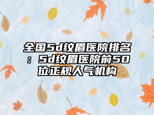 全国5d纹眉医院排名：5d纹眉医院前50位正规人气机构