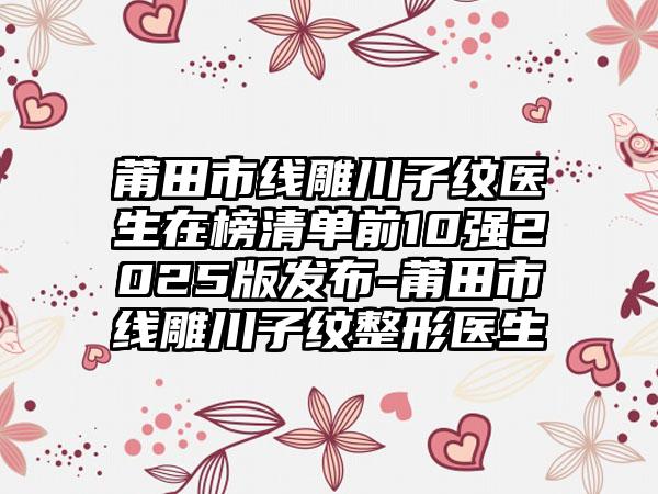 莆田市线雕川子纹医生在榜清单前10强2025版发布-莆田市线雕川子纹整形医生