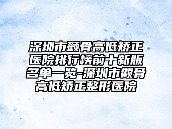 深圳市颧骨高低矫正医院排行榜前十新版名单一览-深圳市颧骨高低矫正整形医院