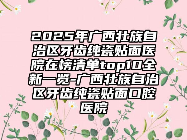 2025年广西壮族自治区牙齿纯瓷贴面医院在榜清单top10全新一览-广西壮族自治区牙齿纯瓷贴面口腔医院