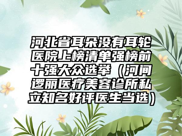 河北省耳朵没有耳轮医院上榜清单强榜前十强大众选举（河间逻丽医疗美容诊所私立知名好评医生当选）