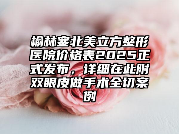 榆林塞北美立方整形医院价格表2025正式发布，详细在此附双眼皮做手术全切案例