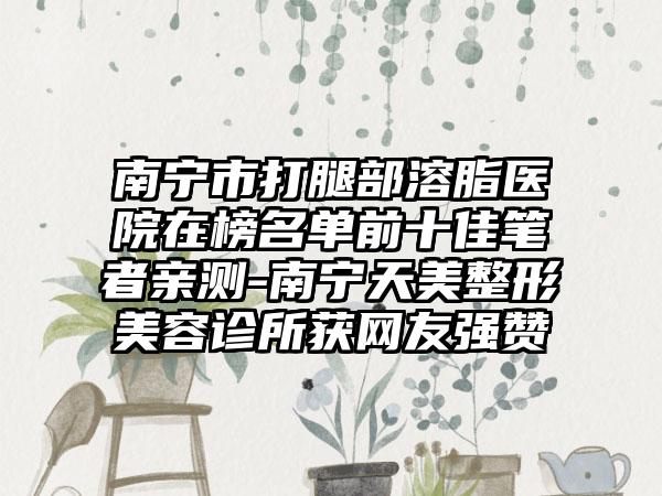 南宁市打腿部溶脂医院在榜名单前十佳笔者亲测-南宁天美整形美容诊所获网友强赞