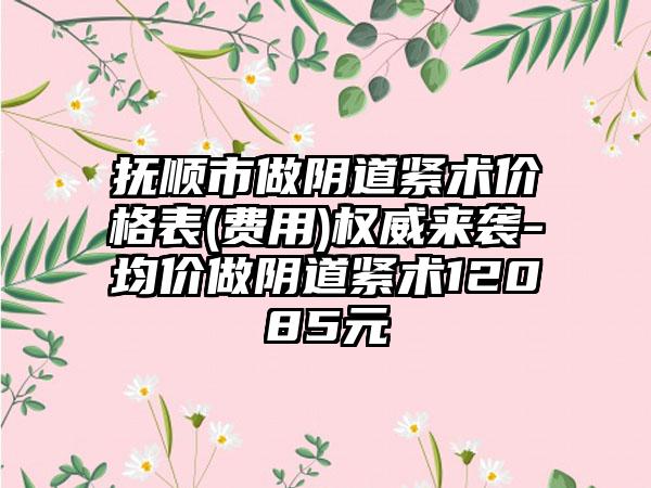 抚顺市做阴道紧术价格表(费用)权威来袭-均价做阴道紧术12085元