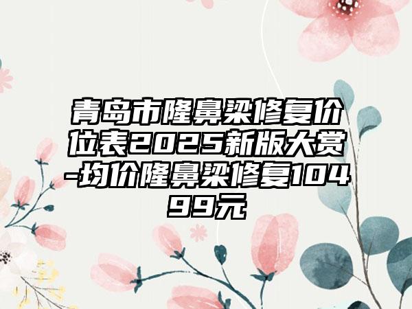 青岛市隆鼻梁修复价位表2025新版大赏-均价隆鼻梁修复10499元