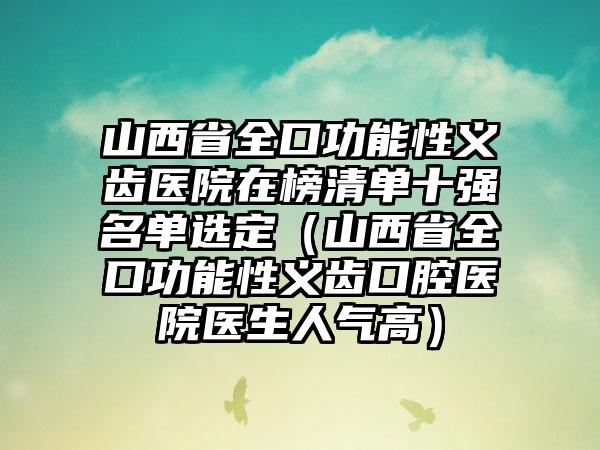 山西省全口功能性义齿医院在榜清单十强名单选定（山西省全口功能性义齿口腔医院医生人气高）