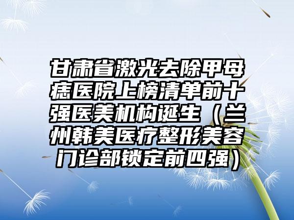 甘肃省激光去除甲母痣医院上榜清单前十强医美机构诞生（兰州韩美医疗整形美容门诊部锁定前四强）