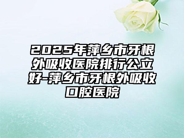 2025年萍乡市牙根外吸收医院排行公立好-萍乡市牙根外吸收口腔医院