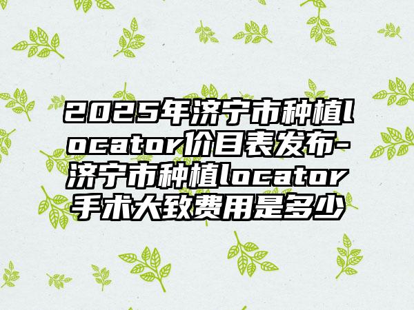 2025年济宁市种植locator价目表发布-济宁市种植locator手术大致费用是多少