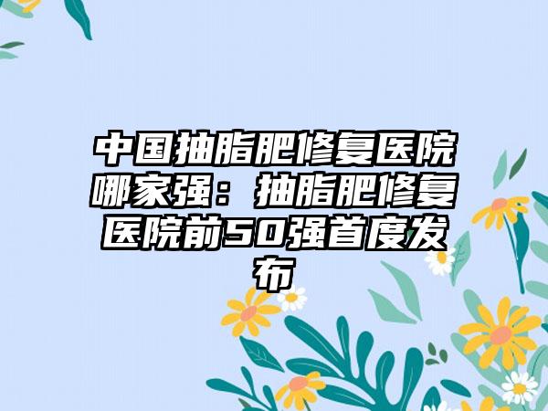 中国抽脂肥修复医院哪家强：抽脂肥修复医院前50强首度发布