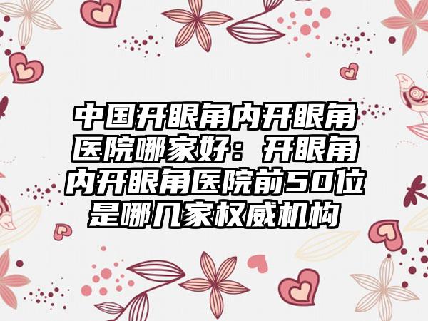 中国开眼角内开眼角医院哪家好：开眼角内开眼角医院前50位是哪几家权威机构