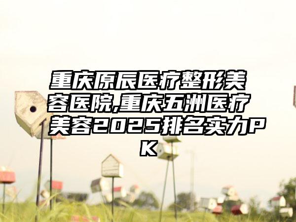 重庆原辰医疗整形美容医院,重庆五洲医疗美容2025排名实力PK