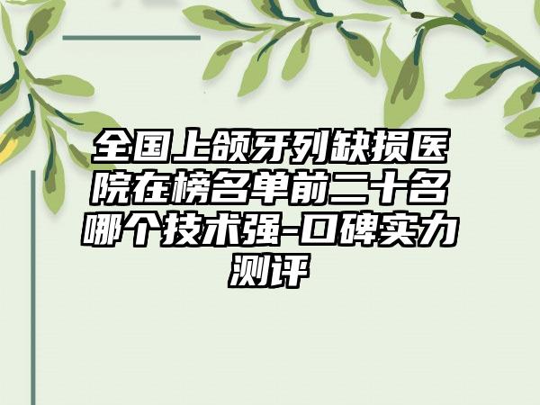 全国上颌牙列缺损医院在榜名单前二十名哪个技术强-口碑实力测评