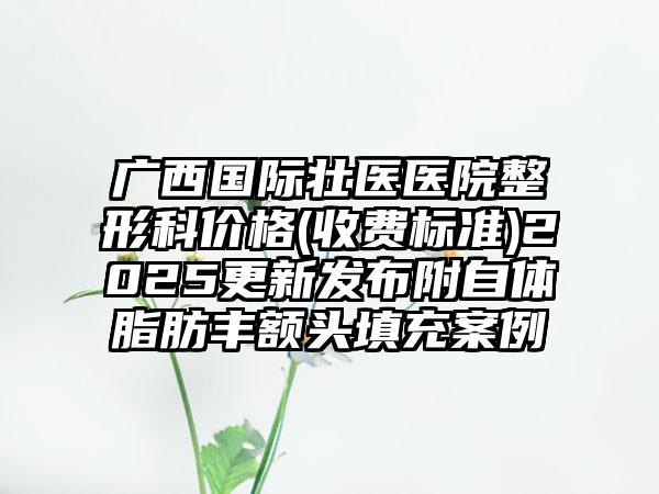 广西国际壮医医院整形科价格(收费标准)2025更新发布附自体脂肪丰额头填充案例