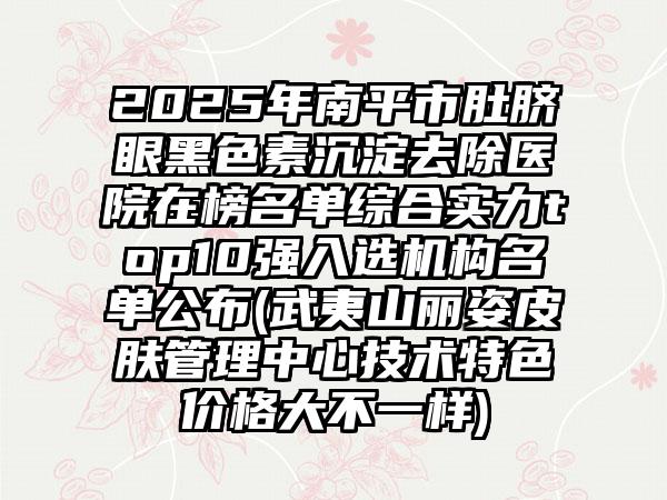 2025年南平市肚脐眼黑色素沉淀去除医院在榜名单综合实力top10强入选机构名单公布(武夷山丽姿皮肤管理中心技术特色价格大不一样)