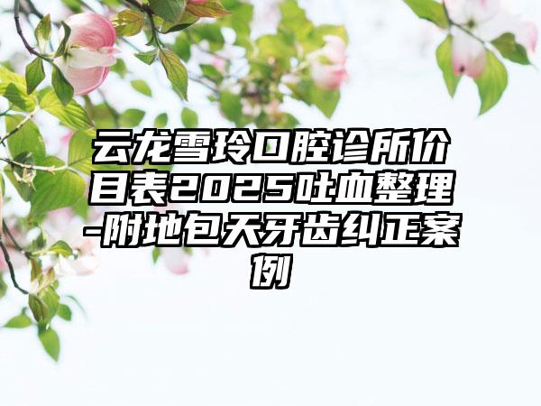 云龙雪玲口腔诊所价目表2025吐血整理-附地包天牙齿纠正案例