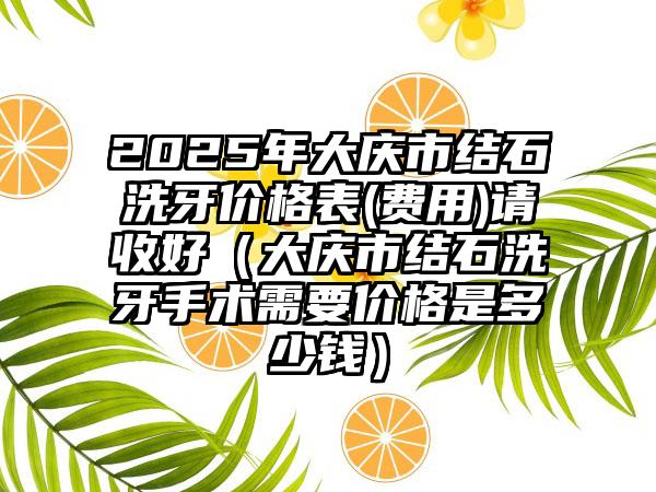 2025年大庆市结石洗牙价格表(费用)请收好（大庆市结石洗牙手术需要价格是多少钱）