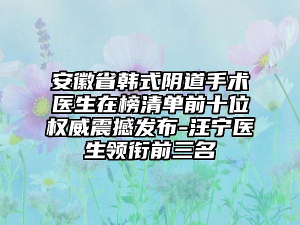 安徽省韩式阴道手术医生在榜清单前十位权威震撼发布-汪宁医生领衔前三名