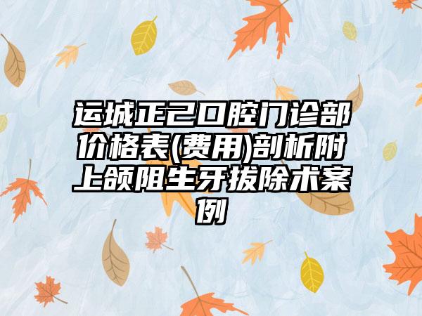 运城正己口腔门诊部价格表(费用)剖析附上颌阻生牙拔除术案例