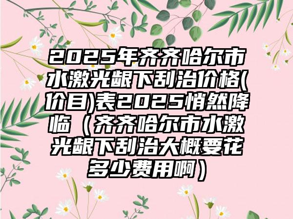 2025年齐齐哈尔市水激光龈下刮治价格(价目)表2025悄然降临（齐齐哈尔市水激光龈下刮治大概要花多少费用啊）