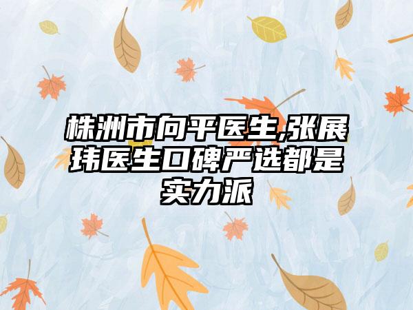 株洲市向平医生,张展玮医生口碑严选都是实力派