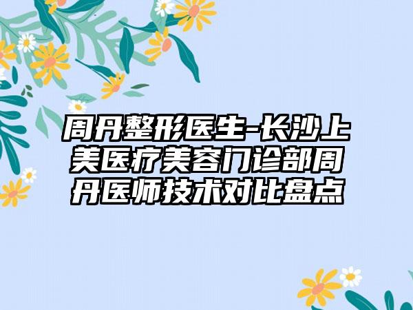 周丹整形医生-长沙上美医疗美容门诊部周丹医师技术对比盘点