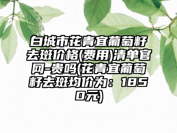 白城市花青宜葡萄籽去斑价格(费用)清单官网-贵吗(花青宜葡萄籽去斑均价为：1850元)